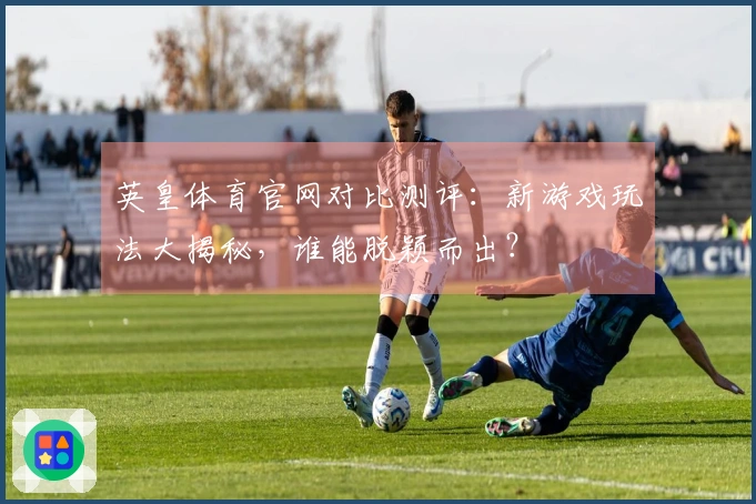 英皇体育官网对比测评：新游戏玩法大揭秘，谁能脱颖而出？