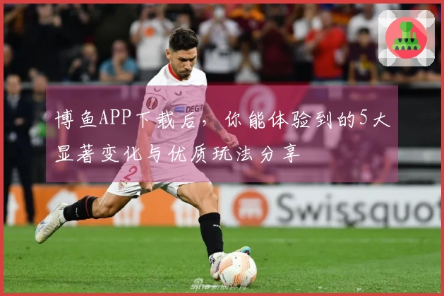 博鱼APP下载后，你能体验到的5大显著变化与优质玩法分享
