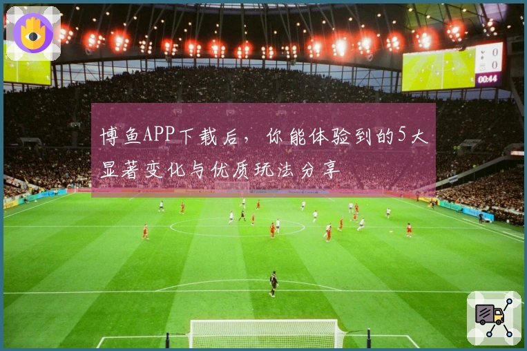 博鱼APP下载后，你能体验到的5大显著变化与优质玩法分享